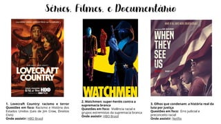 1. Lovecraft Country: racismo e terror
Questões em foco: Racismo e História dos
Estados Unidos (Leis de Jim Crow, Direitos
Civis)
Onde assistir: HBO Brasil
2. Watchmen: super-heróis contra a
supremacia branca
Questões em foco: Violência racial e
grupos extremistas da supremacia branca
Onde assistir: HBO Brasil
3. Olhos que condenam: a história real da
luta por justiça
Questões em foco: Erro judicial e
preconceito racial
Onde assistir: Netflix
 