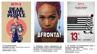 4. Cara gente branca
Questões em foco: Apropriação cultural e
discurso antirracista
Onde assistir: Netflix
5. AFRONTA!: breves depoimentos de
personalidades negras no Brasil Questões
em foco: Representatividade, autonomia e
igualdade racialOnde assistir: Netflix
6. 13ª Emenda: um documentário sobre o
encarceramento em massa
Questões em foco: Injustiça racial e
encarceramento em massa
Onde assistir: Netflix
 