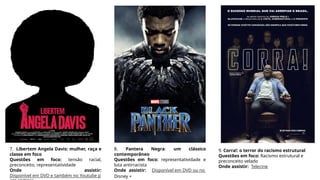 7. Libertem Angela Davis: mulher, raça e
classe em foco
Questões em foco: tensão racial,
preconceito, representatividade
Onde assistir:
Disponível em DVD e também no Youtube p
8. Pantera Negra: um clássico
contemporâneo
Questões em foco: representatividade e
luta antirracista
Onde assistir: Disponível em DVD ou no
Disney +
9. Corra!: o terror do racismo estrutural
Questões em foco: Racismo estrutural e
preconceito velado
Onde assistir: Telecine
 