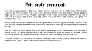 Em primeiro lugar, precisamos diferenciar fato de opinião. Para isso, é preciso se formar e informar sobre
o assunto de maneira ampla, através da análise de séries, filmes, livros, hqs, documentários, podcasts,
vlogs, reportagens, noticiários, estudos acadêmicos, entre outros. Conectando os conteúdos de sala de
aula com a realidade dos alunos. Para isso, vamos deixar no final desse material, uma porção de
sugestões para você.
Depois de se envolver e se inteirar do assunto, precisamos conhecer alguns conceitos acerca do tema,
para que possamos falar sobre ele com propriedade. Mas não se preocupe, daremos uma pincelada neles
por aqui.
Após essa formação inicial, iremos pensar em como o tema atinge a nossa comunidade, nossa escola e os
nossos alunos. E trazer um debate inicial na sala dos professores, junto aos alunos, na escola e também
fora dela. É preciso falar sobre para ter a real dimensão do problema onde estamos inseridos.
E por fim, chega a hora de pensar em projetos, atividades e estratégias a serem trabalhadas, visando a
erradicação da “cultura racista” na comunidade escolar em que atuamos.
 