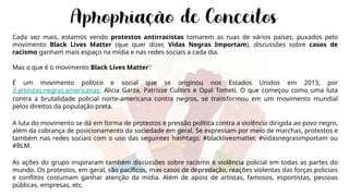 Cada vez mais, estamos vendo protestos antirracistas tomarem as ruas de vários países, puxados pelo
movimento Black Lives Matter (que quer dizer, Vidas Negras Importam), discussões sobre casos de
racismo ganham mais espaço na mídia e nas redes sociais a cada dia.
Mas o que é o movimento Black Lives Matter?
É um movimento político e social que se originou nos Estados Unidos em 2013, por
3 ativistas negras americanas: Alicia Garza, Patrisse Cullors e Opal Tometi. O que começou como uma luta
contra a brutalidade policial norte-americana contra negros, se transformou em um movimento mundial
pelos direitos da população preta.
A luta do movimento se dá em forma de protestos e pressão política contra a violência dirigida ao povo negro,
além da cobrança de posicionamento da sociedade em geral. Se expressam por meio de marchas, protestos e
também nas redes sociais com o uso das seguintes hashtags: #blacklivesmatter, #vidasnegrasimportam ou
#BLM.
As ações do grupo inspiraram também discussões sobre racismo e violência policial em todas as partes do
mundo. Os protestos, em geral, são pacíficos, mas casos de depredação, reações violentas das forças policiais
e conflitos costumam ganhar atenção da mídia. Além de apoio de artistas, famosos, esportistas, pessoas
públicas, empresas, etc.
 
