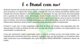 No Brasil, tivemos três séculos de escravidão e foi o último grande país ocidental a extinguir a escravidão. E
como aconteceu na maioria dos outros países, o Estado não criou um sistema de políticas públicas para
inserção dos escravos libertos e seus descendentes na sociedade. Ou seja, não houve uma preocupação
com a garantia de moradia, saúde, alimentação, estudo formal e inserção no mercado de trabalho. Os
escravos recém libertos foram habitados em locais onde ninguém queria morar, como os morros, formando
assim as favelas, sem nenhuma condição básica para sua sobrevivência. Hoje, cerca de 130 anos depois, os
reflexos desse abandono ainda se fazem presentes e essa população ainda é marginalizada.
O Brasil é o país com a maior população negra fora da África. No entanto, essa população está sub-
representada em todos os âmbitos da vida social, ou seja, são minoria na política, nos cargos públicos, nas
universidades, na televisão, etc.
A luta dos movimentos negros organizados contra o racismo no Brasil, já tem uma longa história, mas
inspirados pelo movimento americano, passaram a também fazer uso das hashtags e a se organizar pelas
redes sociais para suas manifestações sob o grito de “VIDAS PRETAS IMPORTAM”, ampliando o alance nas
mídias.
 