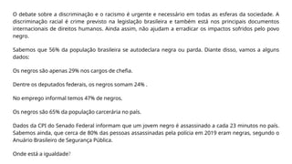 O debate sobre a discriminação e o racismo é urgente e necessário em todas as esferas da sociedade. A
discriminação racial é crime previsto na legislação brasileira e também está nos principais documentos
internacionais de direitos humanos. Ainda assim, não ajudam a erradicar os impactos sofridos pelo povo
negro.
Sabemos que 56% da população brasileira se autodeclara negra ou parda. Diante disso, vamos a alguns
dados:
Os negros são apenas 29% nos cargos de chefia.
Dentre os deputados federais, os negros somam 24% .
No emprego informal temos 47% de negros.
Os negros são 65% da população carcerária no país.
Dados da CPI do Senado Federal informam que um jovem negro é assassinado a cada 23 minutos no país.
Sabemos ainda, que cerca de 80% das pessoas assassinadas pela polícia em 2019 eram negras, segundo o
Anuário Brasileiro de Segurança Pública.
Onde está a igualdade?
 