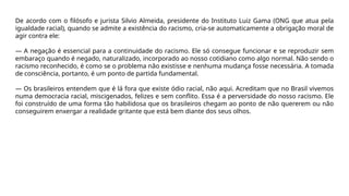 De acordo com o filósofo e jurista Silvio Almeida, presidente do Instituto Luiz Gama (ONG que atua pela
igualdade racial), quando se admite a existência do racismo, cria-se automaticamente a obrigação moral de
agir contra ele:
— A negação é essencial para a continuidade do racismo. Ele só consegue funcionar e se reproduzir sem
embaraço quando é negado, naturalizado, incorporado ao nosso cotidiano como algo normal. Não sendo o
racismo reconhecido, é como se o problema não existisse e nenhuma mudança fosse necessária. A tomada
de consciência, portanto, é um ponto de partida fundamental.
— Os brasileiros entendem que é lá fora que existe ódio racial, não aqui. Acreditam que no Brasil vivemos
numa democracia racial, miscigenados, felizes e sem conflito. Essa é a perversidade do nosso racismo. Ele
foi construído de uma forma tão habilidosa que os brasileiros chegam ao ponto de não quererem ou não
conseguirem enxergar a realidade gritante que está bem diante dos seus olhos.
 