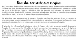 As origens desse dia estão relacionadas aos esforços de movimentos sociais para evidenciar as desigualdades
históricas que ainda hoje afetam o povo negro no Brasil. A data escolhida, 20 de novembro, coincide com a data
da morte de Zumbi dos Palmares (1655-1695), líder do Quilombo dos Palmares, no período colonial
brasileiro.Desde a década de 70, essa data vem sendo utilizada para relembrar as condições desumanas da
escravidão no Brasil e as formas de resistencia dos povos escravizados.
Os quilombos eram agrupamentos de escravos foragidos das fazendas coloniais, lá os ex-escravos se
organizavam para garantir sua subsistência e a reprodução de sua cultura. Esses locais eram frequentemente
alvo da violência dos senhores de escravos, que tentavam retomar o controle desses foragidos.
O quilombo dos Palmares fica localizado no estado de Alagoas e é a mais famosa comunidade de escravos
foragidos de nossa história. Seu último líder foi Zumbi, que assumiu a liderança quando o governo da Capitania
de Pernambuco negociava a submissão dos quilombolas à Coroa Portuguesa. Por não concordar com essa
Proposta Zumbi, desafiou Canga Zumba (que era o atual líder). Canga Zumba foi envenenado por um aliado de
Zumbi e este então assumiu a liderança. No final do século 17, o quilombo foi alvo de diversos ataques de
bandeirantes, Zumbi foi caçado e morto e sua cabeça foi exibida em praça pública para desencorajar os demais
escravos.
 