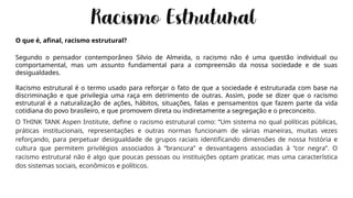 O que é, afinal, racismo estrutural?
Segundo o pensador contemporâneo Silvio de Almeida, o racismo não é uma questão individual ou
comportamental, mas um assunto fundamental para a compreensão da nossa sociedade e de suas
desigualdades.
Racismo estrutural é o termo usado para reforçar o fato de que a sociedade é estruturada com base na
discriminação e que privilegia uma raça em detrimento de outras. Assim, pode se dizer que o racismo
estrutural é a naturalização de ações, hábitos, situações, falas e pensamentos que fazem parte da vida
cotidiana do povo brasileiro, e que promovem direta ou indiretamente a segregação e o preconceito.
O THINK TANK Aspen Institute, define o racismo estrutural como: “Um sistema no qual políticas públicas,
práticas institucionais, representações e outras normas funcionam de várias maneiras, muitas vezes
reforçando, para perpetuar desigualdade de grupos raciais identificando dimensões de nossa história e
cultura que permitem privilégios associados à “brancura” e desvantagens associadas à “cor negra”. O
racismo estrutural não é algo que poucas pessoas ou instituições optam praticar, mas uma característica
dos sistemas sociais, econômicos e políticos.
 