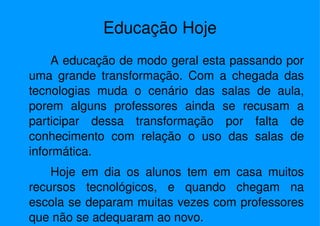 A educação de modo geral esta passando por uma grande transformação. Com a chegada das tecnologias muda o cenário das salas de aula, porem alguns professores ainda se recusam a participar dessa transformação por falta de conhecimento com relação o uso das salas de informática. Hoje em dia os alunos tem em casa muitos recursos tecnológicos, e quando chegam na escola se deparam muitas vezes com professores que não se adequaram ao novo. Educação Hoje 