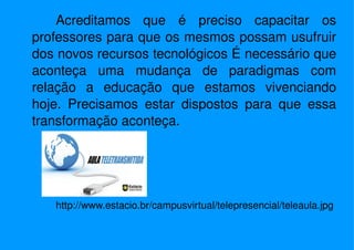 Acreditamos que é preciso capacitar os professores para que os mesmos possam usufruir dos novos recursos tecnológicos É necessário que aconteça uma mudança de paradigmas com relação a educação que estamos vivenciando hoje. Precisamos estar dispostos para que essa transformação aconteça. http://www.estacio.br/campusvirtual/telepresencial/teleaula.jpg 