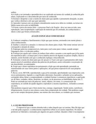 ambos.
4) A lição a ser ensinada e aprendida deve ser explicada em termos de verdade já conhecida pelo
aluno, explicando-se o desconhecido por meio do conhecido.
5) Ensinar é despertar e usar a mente do aluno para que apanhe o pensamento desejado, ou para
que venha a dominar a arte que quer aprender.
6) Aprender é pensar com seu próprio entendimento numa nova idéia ou verdade, ou tornar em
hábito numa nova arte ou habilidade.
7) O teste e prova do ensino feito - o processo final e de fixação - deve ser uma revisão, uma
reprodução, uma recapitulação e aplicação do material que foi ensinado, do conhecimento e
ideais e artes que foram comunicados.
AS LEIS EXPLICADAS COMO REGRAS
1. Conhecer completa e familiarmente a lição que quer ensinar, ensinando com mente plena e
claro conhecimento.
2. Ganhar e conservar a atenção e o interesse dos alunos para a lição. Não tentar ensinar sem ter
conseguido a atenção do aluno.
3. Empregar palavras compreensíveis, tanto para você como para o aluno, usando sempre
linguagem clara e vivida para ambos.
4. Começar por aquilo que o aluno já conhece bem sobre o assunto e com aquilo que já faz parte
da experiência dele; e avançar para a nova matéria através de degraus ou passos simples, fáceis e
naturais, assim fazendo com que o conhecido explique o desconhecido.
5. Estimular a mente do aluno para que ele aja por si. Fazer com que os pensamentos dele tanto
quanto possível caminhem adiante das palavras do professor, assim colocando-o na posição de
um descobridor, ou antecipador.
6. Exigir que o aluno reproduza em pensamento a lição que está aprendendo, pensando ou
rememorando em suas várias partes e aplicações, até que possa expressá-la em suas próprias
palavras.
7. Rever, rever, REVER, reproduzindo o que já foi ensinado, aprofundando suas impressões com
novos pensamentos, ligando-o a significados adicionais, buscando e achando novas aplicações,
corrigindo idéias falsas e compreendendo a verdade.Ensinar é comunicar experiência, a qual pode
ser de fatos, verdades, idéias, doutrinas, ou ideais, ou de processos ou habilidades duma arte. E
Pode ser ensinada por meio de palavras, sinais, objetos, em suma, é a comunicação de
experiência, no sentido de ajudar alguém a reproduzir a mesma experiência , tornando-a comum
aos dois.
Não podemos esquecer que o bom ensino traz, consigo, organização. Sendo assim, o professor,
diligentemente, levará os seus alunos a uma clara compreensão da verdade. Não podemos negar
que os tais sempre desejaram plantar, nas mentes dos seus alunos, as verdades que ensinam.

1. A LEI DO PROFESSOR
É impossível que o mestre detenha todo o saber daquilo que vai ensinar. Mas Há algo que
o tal não pode esquecer: o conhecimento imperfeito reflete-se no ensino imperfeito. Os alunos
preferem ser liderados e ensinados por alguém em quem confiam. Quando o líder é incompetente
10

 