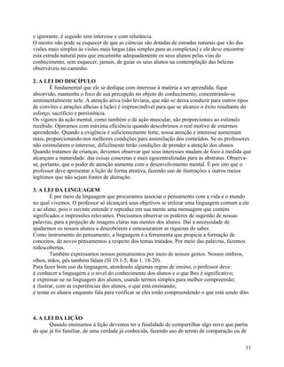 e ignorante, é seguido sem interesse e com relutância.
O mestre não pode se esquecer de que as ciências são dotadas de estradas naturais que vão das
visões mais simples às visões mais largas (das simples para as complexas) e ele deve encontrar
esta estrada natural para que encaminhe adequadamente os seus alunos pelas vias do
conhecimento, sem esquecer, jamais, de guiar os seus alunos na contemplação das belezas
observáveis no caminho.
2. A LEI DO DISCÍPULO
É fundamental que ele se dedique com interesse à matéria a ser aprendida, fique
absorvido, mantenha o foco de sua percepção no objeto do conhecimento, concentrando-se
sentimentalmente nele. A atenção ativa (não leviana, que não se deixa conduzir para outros tipos
de convites e atrações alheias à lição) é imprescindível para que se alcance o êxito resultante do
esforço, sacrifício e persistência.
Os vigores da ação mental, como também o da ação muscular, são proporcionais ao estímulo
recebido. Operamos com máxima eficiência quando descobrimos o real motivo de estarmos
aprendendo. Quando a exigência é suficientemente forte, nossa atenção e interesse aumentam
mais, proporcionando-nos melhores condições para assimilação dos conteúdos. Se os professores
não estimularem o interesse, dificilmente terão condições de prender a atenção dos alunos.
Quando tratamos de crianças, devemos observar que seus interesses mudam de foco à medida que
alcançam a maturidade: das coisas concretas e mais egocentralizadas para as abstratas. Observase, portanto, que o poder de atenção aumenta com o desenvolvimento mental. É por isto que o
professor deve apresentar a lição de forma atrativa, fazendo uso de ilustrações e outros meios
legítimos que não sejam fontes de distração.
3. A LEI DA LINGUAGEM
É por meio da linguagem que procuramos associar o pensamento com a vida e o mundo
no qual vivemos. O professor só alcançará seus objetivos se utilizar uma linguagem comum a ele
e ao aluno, pois o ouvinte entende e reproduz em sua mente uma mensagem que contém
significados e impressões relevantes. Precisamos observar os poderes de sugestão de nossas
palavras, para a projeção de imagens claras nas mentes dos alunos. Daí a necessidade de
ajudarmos os nossos alunos a descobrirem e entesourarem as riquezas do saber.
Como instrumento do pensamento, a linguagem é a ferramenta que propicia a formação de
conceitos, de novos pensamentos a respeito dos temas tratados. Por meio das palavras, fazemos
redescobertas.
Também expressamos nossos pensamentos por meio de nossos gestos. Nossos ombros,
olhos, mãos, pés também falam (Sl 19.1-5; Rm 1. 18-20).
Para fazer bom uso da linguagem, atendendo algumas regras de ensino, o professor deve:
¢ conhecer a linguagem e o nível do conhecimento dos alunos e o que lhes é significativo;
¢ expressar-se na linguagem dos alunos, usando termos simples para melhor compreensão;
¢ ilustrar, com as experiências dos alunos, o que está ensinando;
¢ testar os alunos enquanto fala para verificar se eles estão compreendendo o que está sendo dito.

4. A LEI DA LIÇÃO
Quando ensinamos à lição devemos ter a finalidade de compartilhar algo novo que partiu
do que já foi familiar, de uma verdade já conhecida, fazendo uso de termo de comparação ou de
11

 