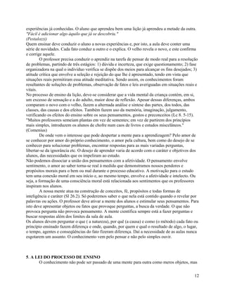 experiências já conhecidas. O aluno que aprendeu bem uma lição já aprendeu a metade da outra.
"Fácil é adicionar algo àquilo que já se descobriu."
(Pestalozzi)
Quem ensinar deve conduzir o aluno a novas experiências e, por isto, a aula deve conter uma
série de novidades. Cada fato conduz a outro e o explica. O velho revela o novo, e este confirma
e corrige aquele.
O professor precisa conduzir o aprendiz na tarefa de pensar de modo real para a resolução
de problemas, partindo de três estágios: 1) dúvida e incerteza, que exige questionamento; 2) fase
organizadora na qual o indivíduo verifica se dispõe dos meios para alcançar os fins desejados; 3)
atitude crítica que envolve a seleção e rejeição do que lhe é apresentado, tendo em vista que
situações reais permitiram essa atitude meditativa. Sendo assim, os conhecimentos foram
resultantes de soluções de problemas, observação de fatos e leis averiguadas em situações reais e
vitais.
No processo de ensino da lição, deve-se considerar que a vida mental da criança contém, em si,
um excesso de sensação e a do adulto, maior dose de reflexão. Apesar dessas diferenças, ambos
comparam o novo com o velho, fazem a alternada análise e síntese das partes, dos todos, das
classes, das causas e dos efeitos. Também fazem uso da memória, imaginação, julgamento,
verificando os efeitos do ensino sobre os seus pensamentos, gostos e preconceitos (Lc 8. 5-15).
"Muitos professores semeiam plantas em vez de sementes; em vez de partirem dos princípios
mais simples, introduzem os alunos de chofre num caos de livros e estudos miscelâneos."
(Comenius)
De onde vem o interesse que pode despertar a mente para a aprendizagem? Pelo amor de
se conhecer por amor do próprio conhecimento, o amor pela cultura, bem como do desejo de se
conhecer para solucionar problemas, encontrar respostas para as mais variadas perguntas,
libertar-se da ignorância etc. O desejo de aprender varia de acordo com o caráter e objetivos dos
alunos, das necessidades que os impeliram ao estudo.
Não podemos dissociar a união dos pensamentos com a afetividade. O pensamento envolve
sentimento, o amor ao saber torna-se real à medida que demonstramos nossos pendores e
propósitos morais para o bem ou mal durante o processo educativo. A motivação para o estudo
tem uma conexão moral em seu início e, ao mesmo tempo, envolve a afetividade e intelecto. Ou
seja, a formação de uma consciência moral está relacionada aos sentimentos que os professores
inspiram nos alunos.
A nossa mente atua na construção de conceitos, fé, propósitos e todas formas de
inteligência e caráter (Sl 26.2). Só poderemos saber o que nela está contido quando o revelar por
palavras ou ações. O professor deve ativar a mente dos alunos e estimular seus pensamentos. Para
isto deve apresentar objetos ou fatos que provoque perguntas, a busca da verdade. O que não
provoca pergunta não provoca pensamento. A mente científica sempre está a fazer perguntas e
buscar respostas além dos limites da sala de aula.
Os alunos devem perguntar o que ( a natureza), por quê (a causa) e como (o método) cada fato ou
princípio ensinado fazem diferença e onde, quando, por quem e qual o resultado de algo, o lugar,
o tempo, agentes e conseqüências do fato fizeram diferença. Daí a necessidade de as aulas nunca
esgotarem um assunto. O conhecimento vem pelo pensar e não pelo simples ouvir.

5. A LEI DO PROCESSO DE ENSINO
O conhecimento não pode ser passado de uma mente para outra como meros objetos, mas
12

 