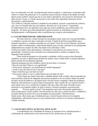 deve ser repensado, revivido, reconhecido pela mente receptora. A explicação e orientação nada
valem se o aluno não pensar por si. É o professor quem estimula e dirige as atividades do aluno.
Quem ensina melhor? Aquele que faz os seus alunos aprenderem sem ensiná-los diretamente. Os
olhos devem ver por si; a mente, pensar por si, pois todos têm capacidade inata para crescer
fisicamente e espiritualmente.
"Se a infância é educada conforme a medida de seus poderes, crescerá e aumentará de contínuo;
mas, uma vez forçada além dos seus poderes, decresce em vez de crescer." (Agostinho)
O conhecimento deve ser apontado como algo que resolve problemas, que confere poder, faz
progredir . Os alunos que estão aprendendo a pensar precisam ser estimulados a pensar
inteligentemente e refletidamente sobre os problemas que surgem, solucionando-os.
6. A LEI DO PROCESSO DE APRENDIZAGEM
Por meio desta lei, o aluno formará em sua própria mente, junto com suas peculiaridades,
o verdadeiro conceito dos fatos e princípios da lição. É papel do professor possibilitar que o
aprendiz reproduza as verdades ensinadas em sua mente. Como isto ocorre? Quando o professor
conduz o aluno à interpretação e redescoberta daquilo que se ensina, tornando-se um pesquisador
independente nos campos do saber, buscando novos princípios e fatos.
O aluno que traduz outros pensamentos, utilizando as suas palavras já avançou em seu
aprendizado. O professor deve estimular esse comportamento e ensiná-lo a adquirir uma
linguagem mais apurada.
Outra forma de progresso se dá quando o estudante verifica as provas das afirmações
estudadas, tal como o alpinista que desfruta de melhor visão. O saber inútil se tornará sabedoria
prática quando for devidamente aplicado.
Algumas perguntas que um estudante sincero deveria fazer a si mesmo:
" Que diz esta lição? Qual é o seu significado?
" Como posso expressar o seu significado em minha linguagem?
" Aceito o que esta lição me diz, e por quê?
" Qual o benefício que esta lição me traz?
" Como posso aplicar e usar o conhecimento que esta lição me traz?
'Toda criança que tenho observado e estudado durante toda a minha vida tem passado por
certos períodos notáveis de indagação que parecem originar-se no seu íntimo. Depois de passar
da época inicial do balbucio e da gaguez para a da fala correta, chegando à idade das perguntas,
diante de cada fenômeno a criança repete esta pergunta: 'Que é aquilo?'Se em resposta recebe o
nome duma coisa, isso a satisfaz por completo; não quer saber mais nada. Passados meses,
apresenta-se um segundo estágio, no qual a criança, à primeira pergunta, acrescenta uma
segunda:
'Por que aquilo é assim?' Tais perguntas, para mim, têm grande significação, e
muito tempo passei a nelas meditar. Por fim tornou-me claro que a criança revelou o verdadeiro e
acertado método de desenvolver suas faculdades de pensamento." (Herman Krusi)
Sendo assim, observamos que é fundamental que o mestre faça do aluno um investigador
independente, submetendo à prova os seus conceitos para verificar se os mesmos reproduzem a
verdade ensinada.

7. A LEI DA RECAPITULAÇÃO E DA APLICAÇÃO
A recapitulação tem a finalidade de alcançar os seguintes alvos: aperfeiçoamento e
confirmação do conhecimento, bem como torná-lo útil e pronto para ser usado.
13

 