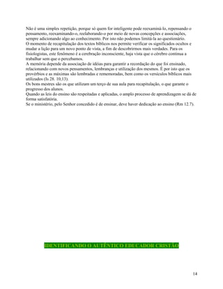 Não é uma simples repetição, porque só quem for inteligente pode reexaminá-lo, repensando o
pensamento, reexaminando-o, reelaborando-o por meio de novas concepções e associações,
sempre adicionando algo ao conhecimento. Por isto não podemos limitá-la ao questionário.
O momento de recapitulação dos textos bíblicos nos permite verificar os significados ocultos e
mudar a lição para um novo ponto de vista, a fim de descobrirmos mais verdades. Para os
fisiologistas, este fenômeno é a cerebração inconsciente, haja vista que o cérebro continua a
trabalhar sem que o percebamos.
A memória depende da associação de idéias para garantir a recordação do que foi ensinado,
relacionando com novos pensamentos, lembranças e utilização dos mesmos. È por isto que os
provérbios e as máximas são lembradas e rememoradas, bem como os versículos bíblicos mais
utilizados (Is 28. 10,13).
Os bons mestres são os que utilizam um terço de sua aula para recapitulação, o que garante o
progresso dos alunos.
Quando as leis do ensino são respeitadas e aplicadas, o amplo processo de aprendizagem se dá de
forma satisfatória.
Se o ministério, pelo Senhor concedido é de ensinar, deve haver dedicação ao ensino (Rm 12.7).

IDENTIFICANDO O AUTÊNTICO EDUCADOR CRISTÃO

14

 