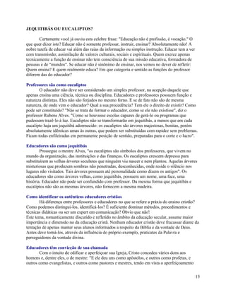 JEQUITIBÁS OU EUCALIPTOS?
Certamente você já ouviu esta celebre frase: "Educação não é profissão, é vocação." O
que quer dizer isto? Educar não é somente professar, instruir, ensinar? Absolutamente não! A
nobre tarefa de educar vai além das raias da informação ou simples instrução. Educar tem a ver
com transmissão; assimilação de valores culturais, sociais e espirituais. Quem exerce apenas
tecnicamente a função de ensinar não tem consciência de sua missão educativa, formadora de
pessoas e de "mundos". Se educar não é sinônimo de ensinar, nos vemos no dever de refletir:
Quem ensina? E quem realmente educa? Em que categoria e sentido as funções do professor
diferem das do educador?
Professores são como eucaliptos
O educador não deve ser considerado um simples professor, na acepção daquele que
apenas ensina uma ciência, técnica ou disciplina. Educadores e professores possuem função e
natureza distintas. Eles não são forjados no mesmo forno. E se de fato não são de mesma
natureza, de onde vem o educador? Qual a sua procedência? Tem ele o direito de existir? Como
pode ser constituído? "Não se trata de formar o educador, como se ele não existisse", diz o
professor Rubens Alves. "Como se houvesse escolas capazes de gerá-lo ou programas que
pudessem trazê-lo à luz. Eucaliptos não se transformarão em jequitibás, a menos que em cada
eucalipto haja um jequitibá adormecido: os eucaliptos são árvores majestosas, bonitas, porém
absolutamente idênticas umas às outras, que podem ser substituídas com rapidez sem problemas.
Ficam todas enfileiradas em permanente posição de sentido, preparadas para o corte e o lucro".
Educadores são como jequitibás
Prossegue o mestre Alves, "os eucaliptos são símbolos dos professores, que vivem no
mundo da organização, das instituições e das finanças. Os eucaliptos crescem depressa para
substituírem as velhas árvores seculares que ninguém viu nascer e nem plantou. Aquelas árvores
misteriosas que produzem sombras não penetradas, desconhecidas, onde reside o silêncio nos
lugares não visitados. Tais árvores possuem até personalidade como dizem os antigos". Os
educadores são como árvores velhas, como jequitibás, possuem um nome, uma face, uma
história. Educador não pode ser confundido com professor. Da mesma forma que jequitibás e
eucaliptos não são as mesmas árvores, não fornecem a mesma madeira.
Como identificar os autênticos educadores cristãos
Há diferença entre professores e educadores no que se refere a práxis do ensino cristão?
Como podemos distingui-los, identificá-los? É suficiente dominar métodos, procedimentos e
técnicas didáticas ou ser um expert em comunicação? Óbvio que não!
Este tema, romanticamente discutido e refletido no âmbito da educação secular, assume maior
importância e dimensão no da educação cristã. Nenhum educador cristão deve fracassar diante da
tentação de apenas manter seus alunos informados a respeito da Bíblia e da vontade de Deus.
Antes deve torná-los, através da influência do próprio exemplo, praticates da Palavra e
perseguidores da vontade divina.
Educadores têm convicção de sua chamada
Com o intuito de edificar e aperfeiçoar sua Igreja, Cristo concedeu vários dons aos
homens e, dentre eles, o de mestre: "E ele deu uns como apóstolos, e outros como profetas, e
outros como evangelistas, e outros como pastores e mestres, tendo em vista o aperfeiçoamento
15

 