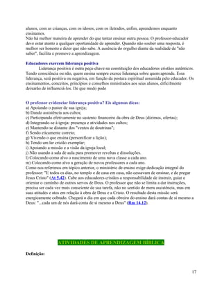 alunos, com as crianças, com os idosos, com os iletrados, enfim, aprendemos enquanto
ensinamos.
Não há melhor maneira de aprender do que tentar ensinar outra pessoa. O professor-educador
deve estar atento a qualquer oportunidade de aprender. Quando não souber uma resposta, é
melhor ser honesto e dizer que não sabe. A ausência do orgulho diante da realidade de "não
saber", facilita e promove a aprendizagem.
Educadores exercem liderança positiva
Liderança positiva é outra peça-chave na constituição dos educadores cristãos autênticos.
Tendo consciência ou não, quem ensina sempre exerce liderança sobre quem aprende. Essa
liderança, será positiva ou negativa, em função da postura espiritual assumida pelo educador. Os
ensinamentos, conceitos, princípios e conselhos ministrados aos seus alunos, dificilmente
deixarão de influenciá-los. De que modo pode
O professor evidenciar liderança positiva? Eis algumas dicas:
a) Apoiando o pastor de sua igreja;
b) Dando assistência aos cultos;
c) Participando efetivamente no sustento financeiro da obra de Deus (dízimos, ofertas);
d) Integrando-se à igreja: presença e atividades nos cultos;
e) Mantendo-se distante dos "ventos de doutrinas";
f) Sendo eticamente correto;
g) Vivendo o que ensina (personificar a lição);
h) Tendo um lar cristão exemplar;
i) Apoiando a missão e a visão da igreja local;
j) Não usando a sala de aula para promover revoltas e dissoluções.
l) Colocando como alvo o nascimento de uma nova classe a cada ano.
m) Colocando como alvo a geração de novos professores a cada ano.
Como nos referimos em tópico anterior, o ministério de ensino exige dedicação integral do
professor: "E todos os dias, no templo e de casa em casa, não cessavam de ensinar, e de pregar
Jesus Cristo" (At 5.42). Cabe aos educadores cristãos a responsabilidade de instruir, guiar e
orientar o caminho de outros servos de Deus. O professor que não se limita a dar instruções,
precisa ser cada vez mais consciente de sua tarefa, não no sentido de mera assistência, mas em
suas atitudes e atos em relação à obra de Deus e a Cristo. O resultado desta missão será
energicamente cobrado. Chegará o dia em que cada obreiro do ensino dará contas de si mesmo a
Deus: "...cada um de nós dará conta de si mesmo a Deus" (Rm 14.12).

ATIVIDADES DE APRENDIZAGEM BÍBLICA
Definição:

17

 