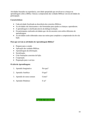 Atividades baseadas na experiência, com idade apropriada que envolvem as crianças na
aprendizagem sobre a Bíblia. Clareza e compreensão das verdades Bíblicas vem de atividades de
participação.
Características:
•
•
•
•
•

Cada atividade focalizada na descoberta dos conceitos Bíblicos.
As atividades são interessantes e são formuladas para ajudar as crianças a aprenderem.
A aprendizagem é clarificada através do diálogo/avaliação.
Os participantes realizarão atividades que vão de encontro com estilos diferentes de
aprendizagem.
As atividades serão elaboradas umas nas outras para completar a compreensão do alvo da
lição.

Para que servem as atividades de Aprendizagem Bíblica?
•
•
•
•
•
•
•

Preparar para o estudo.
Aplicação das verdades Bíblicas.
Aprendizagem da informação.
Socialização.
Criar ilustrações concretas da lição.
Cooperação.
Preparação para o serviço.

O ciclo da Aprendizagem:
1. Aprendiz Imaginativo

Por que?

2. Aprendiz Analítico

O que?

3. Aprendiz do senso comum

Como?

4. Aprendiz Dinâmico

E se?

Tipos de Atividades?

18

 