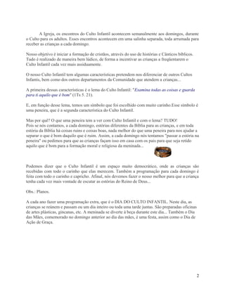 A Igreja, os encontros do Culto Infantil acontecem semanalmente aos domingos, durante
o Culto para os adultos. Esses encontros acontecem em uma salinha separada, toda arrumada para
receber as crianças a cada domingo.
Nosso objetivo é iniciar a formação de cristãos, através do uso de histórias e Cânticos bíblicos.
Tudo é realizado de maneira bem lúdico, de forma a incentivar as crianças a freqüentarem o
Culto Infantil cada vez mais assiduamente.
O nosso Culto Infantil tem algumas características pretendem nos diferenciar de outros Cultos
Infantis, bem como dos outros departamentos da Comunidade que atendem a crianças...
A primeira dessas características é o lema do Culto Infantil: "Examina todas as coisas e guarda
para ti aquilo que é bom" (1Ts 5. 21).
E, em função desse lema, temos um símbolo que foi escolhido com muito carinho.Esse símbolo é
uma peneira, que é a segunda característica do Culto Infantil.
Mas por quê? O que uma peneira tem a ver com Culto Infantil e com o lema? TUDO!
Pois se nós contamos, a cada domingo, estórias diferentes da Bíblia para as crianças, e em toda
estória da Bíblia há coisas ruins e coisas boas, nada melhor do que uma peneira para nos ajudar a
separar o que é bom daquilo que é ruim. Assim, a cada domingo nós tentamos "passar a estória na
peneira" ou pedimos para que as crianças façam isso em casa com os pais para que seja retido
aquilo que é bom para a formação moral e religiosa da meninada...

Podemos dizer que o Culto Infantil é um espaço muito democrático, onde as crianças são
recebidas com todo o carinho que elas merecem. Também a programação para cada domingo é
feita com todo o carinho e capricho. Afinal, nós devemos fazer o nosso melhor para que a criança
tenha cada vez mais vontade de escutar as estórias do Reino de Deus...
Obs.: Planos.
A cada ano fazer uma programação extra, que é o DIA DO CULTO INFANTIL. Neste dia, as
crianças se reúnem e passam ou um dia inteiro ou toda uma tarde juntas. São preparadas oficinas
de artes plásticas, gincanas, etc. A meninada se diverte à beça durante este dia... Também o Dia
das Mães, comemorado no domingo anterior ao dia das mães, é uma festa, assim como o Dia de
Ação de Graça.

2

 