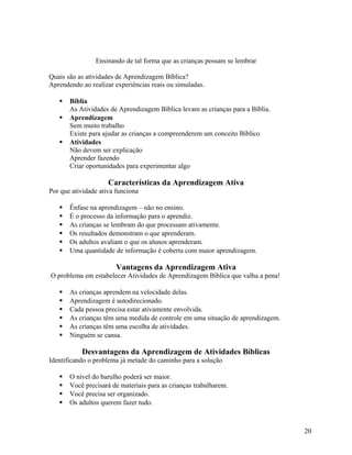 Ensinando de tal forma que as crianças possam se lembrar
Quais são as atividades de Aprendizagem Bíblica?
Aprendendo ao realizar experiências reais ou simuladas.





Bíblia
As Atividades de Aprendizagem Bíblica levam as crianças para a Bíblia.
Aprendizagem
Sem muito trabalho
Existe para ajudar as crianças a compreenderem um conceito Bíblico
Atividades
Não devem ser explicação
Aprender fazendo
Criar oportunidades para experimentar algo

Características da Aprendizagem Ativa
Por que atividade ativa funciona







Ênfase na aprendizagem – não no ensino.
É o processo da informação para o aprendiz.
As crianças se lembram do que processam ativamente.
Os resultados demonstram o que aprenderam.
Os adultos avaliam o que os alunos aprenderam.
Uma quantidade de informação é coberta com maior aprendizagem.

Vantagens da Aprendizagem Ativa
O problema em estabelecer Atividades de Aprendizagem Bíblica que valha a pena!







As crianças aprendem na velocidade delas.
Aprendizagem é autodirecionado.
Cada pessoa precisa estar ativamente envolvida.
As crianças têm uma medida de controle em uma situação de aprendizagem.
As crianças têm uma escolha de atividades.
Ninguém se cansa.

Desvantagens da Aprendizagem de Atividades Bíblicas
Identificando o problema já metade do caminho para a solução





O nível do barulho poderá ser maior.
Você precisará de materiais para as crianças trabalharem.
Você precisa ser organizado.
Os adultos querem fazer tudo.

20

 