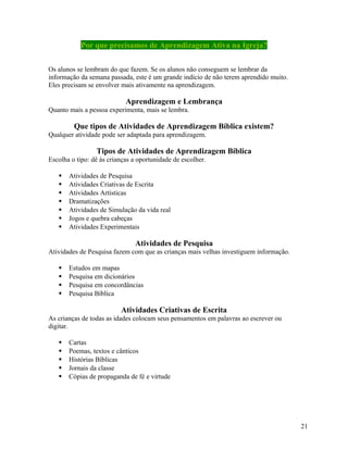 Por que precisamos de Aprendizagem Ativa na Igreja?
Os alunos se lembram do que fazem. Se os alunos não conseguem se lembrar da
informação da semana passada, este é um grande indício de não terem aprendido muito.
Eles precisam se envolver mais ativamente na aprendizagem.

Aprendizagem e Lembrança
Quanto mais a pessoa experimenta, mais se lembra.

Que tipos de Atividades de Aprendizagem Bíblica existem?
Qualquer atividade pode ser adaptada para aprendizagem.

Tipos de Atividades de Aprendizagem Bíblica
Escolha o tipo: dê às crianças a oportunidade de escolher.








Atividades de Pesquisa
Atividades Criativas de Escrita
Atividades Artísticas
Dramatizações
Atividades de Simulação da vida real
Jogos e quebra cabeças
Atividades Experimentais

Atividades de Pesquisa
Atividades de Pesquisa fazem com que as crianças mais velhas investiguem informação.





Estudos em mapas
Pesquisa em dicionários
Pesquisa em concordâncias
Pesquisa Bíblica

Atividades Criativas de Escrita
As crianças de todas as idades colocam seus pensamentos em palavras ao escrever ou
digitar.






Cartas
Poemas, textos e cânticos
Histórias Bíblicas
Jornais da classe
Cópias de propaganda de fé e virtude

21

 