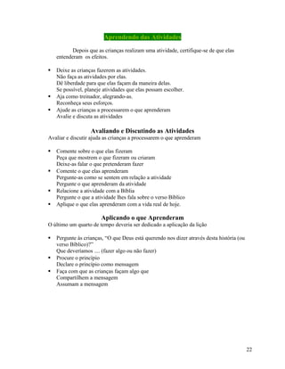 Aprendendo das Atividades
Depois que as crianças realizam uma atividade, certifique-se de que elas
entenderam os efeitos.





Deixe as crianças fazerem as atividades.
Não faça as atividades por elas.
Dê liberdade para que elas façam da maneira delas.
Se possível, planeje atividades que elas possam escolher.
Aja como treinador, alegrando-as.
Reconheça seus esforços.
Ajude as crianças a processarem o que aprenderam
Avalie e discuta as atividades

Avaliando e Discutindo as Atividades
Avaliar e discutir ajuda as crianças a processarem o que aprenderam







Comente sobre o que elas fizeram
Peça que mostrem o que fizeram ou criaram
Deixe-as falar o que pretenderam fazer
Comente o que elas aprenderam
Pergunte-as como se sentem em relação a atividade
Pergunte o que aprenderam da atividade
Relacione a atividade com a Bíblia
Pergunte o que a atividade lhes fala sobre o verso Bíblico
Aplique o que elas aprenderam com a vida real de hoje.

Aplicando o que Aprenderam
O último um quarto de tempo deveria ser dedicado a aplicação da lição





Pergunte às crianças, “O que Deus está querendo nos dizer através desta história (ou
verso Bíblico)?”
Que deveríamos .... (fazer algo ou não fazer)
Procure o princípio
Declare o princípio como mensagem
Faça com que as crianças façam algo que
Compartilhem a mensagem
Assumam a mensagem

22

 