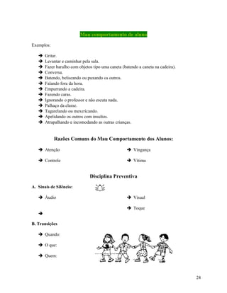 Mau comportamento de aluno
Exemplos:














Gritar.
Levantar e caminhar pela sala.
Fazer barulho com objetos tipo uma caneta (batendo a caneta na cadeira).
Conversa.
Batendo, beliscando ou puxando os outros.
Falando fora da hora.
Empurrando a cadeira.
Fazendo caras.
Ignorando o professor e não escuta nada.
Palhaço da classe.
Tagarelando ou mexericando.
Apelidando os outros com insultos.
Atrapalhando e incomodando as outras crianças.

Razões Comuns do Mau Comportamento dos Alunos:
 Atenção

 Vingança

 Controle

 Vítima

Disciplina Preventiva
A. Sinais de Silêncio:
 Áudio


 Visual
 Toque


B. Transições
 Quando:
 O que:
 Quem:

24

 