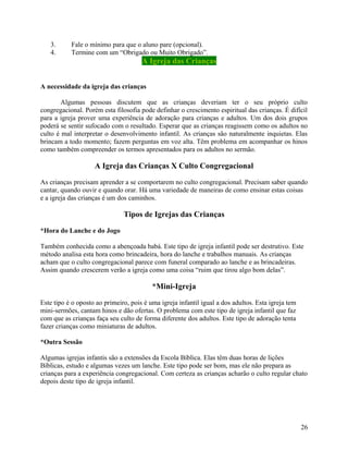 3.
4.

Fale o mínimo para que o aluno pare (opcional).
Termine com um “Obrigado ou Muito Obrigado”.

A Igreja das Crianças
A necessidade da igreja das crianças
Algumas pessoas discutem que as crianças deveriam ter o seu próprio culto
congregacional. Porém esta filosofia pode definhar o crescimento espiritual das crianças. É difícil
para a igreja prover uma experiência de adoração para crianças e adultos. Um dos dois grupos
poderá se sentir sufocado com o resultado. Esperar que as crianças reagissem como os adultos no
culto é mal interpretar o desenvolvimento infantil. As crianças são naturalmente inquietas. Elas
brincam a todo momento; fazem perguntas em voz alta. Têm problema em acompanhar os hinos
como também compreender os termos apresentados para os adultos no sermão.

A Igreja das Crianças X Culto Congregacional
As crianças precisam aprender a se comportarem no culto congregacional. Precisam saber quando
cantar, quando ouvir e quando orar. Há uma variedade de maneiras de como ensinar estas coisas
e a igreja das crianças é um dos caminhos.

Tipos de Igrejas das Crianças
*Hora do Lanche e do Jogo
Também conhecida como a abençoada babá. Este tipo de igreja infantil pode ser destrutivo. Este
método analisa esta hora como brincadeira, hora do lanche e trabalhos manuais. As crianças
acham que o culto congregacional parece com funeral comparado ao lanche e as brincadeiras.
Assim quando crescerem verão a igreja como uma coisa “ruim que tirou algo bom delas”.

*Mini-Igreja
Este tipo é o oposto ao primeiro, pois é uma igreja infantil igual a dos adultos. Esta igreja tem
mini-sermões, cantam hinos e dão ofertas. O problema com este tipo de igreja infantil que faz
com que as crianças faça seu culto de forma diferente dos adultos. Este tipo de adoração tenta
fazer crianças como miniaturas de adultos.
*Outra Sessão
Algumas igrejas infantis são a extensões da Escola Bíblica. Elas têm duas horas de lições
Bíblicas, estudo e algumas vezes um lanche. Este tipo pode ser bom, mas ele não prepara as
crianças para a experiência congregacional. Com certeza as crianças acharão o culto regular chato
depois deste tipo de igreja infantil.

26

 