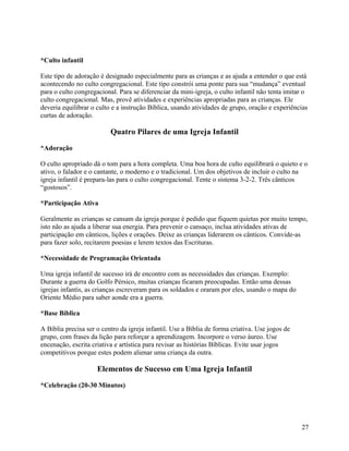 *Culto infantil
Este tipo de adoração é designado especialmente para as crianças e as ajuda a entender o que está
acontecendo no culto congregacional. Este tipo constrói uma ponte para sua “mudança” eventual
para o culto congregacional. Para se diferenciar da mini-igreja, o culto infantil não tenta imitar o
culto congregacional. Mas, provê atividades e experiências apropriadas para as crianças. Ele
deveria equilibrar o culto e a instrução Bíblica, usando atividades de grupo, oração e experiências
curtas de adoração.

Quatro Pilares de uma Igreja Infantil
*Adoração
O culto apropriado dá o tom para a hora completa. Uma boa hora de culto equilibrará o quieto e o
ativo, o falador e o cantante, o moderno e o tradicional. Um dos objetivos de incluir o culto na
igreja infantil é prepara-las para o culto congregacional. Tente o sistema 3-2-2. Três cânticos
“gostosos”.
*Participação Ativa
Geralmente as crianças se cansam da igreja porque é pedido que fiquem quietas por muito tempo,
isto não as ajuda a liberar sua energia. Para prevenir o cansaço, inclua atividades ativas de
participação em cânticos, lições e orações. Deixe as crianças liderarem os cânticos. Convide-as
para fazer solo, recitarem poesias e lerem textos das Escrituras.
*Necessidade de Programação Orientada
Uma igreja infantil de sucesso irá de encontro com as necessidades das crianças. Exemplo:
Durante a guerra do Golfo Pérsico, muitas crianças ficaram preocupadas. Então uma dessas
igrejas infantis, as crianças escreveram para os soldados e oraram por eles, usando o mapa do
Oriente Médio para saber aonde era a guerra.
*Base Bíblica
A Bíblia precisa ser o centro da igreja infantil. Use a Bíblia de forma criativa. Use jogos de
grupo, com frases da lição para reforçar a aprendizagem. Incorpore o verso áureo. Use
encenação, escrita criativa e artística para revisar as histórias Bíblicas. Evite usar jogos
competitivos porque estes podem alienar uma criança da outra.

Elementos de Sucesso em Uma Igreja Infantil
*Celebração (20-30 Minutos)

27

 