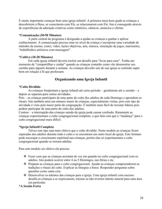 É muito importante começar bem uma igreja infantil. A primeira meia hora ajuda as crianças a
descobrirem a Deus, se conectarem com Ele, se relacionarem com Ele. Isto é conseguido através
de experiências de adoração criativas como relatórios, cânticos, anúncios e ofertas.
*Comunicação (30-50 Minutos)
A parte central do programa é designada a ajudar as crianças a ganhar e aplicar
conhecimento. A comunicação precisa estar no nível da criança e incorporar uma variedade de
métodos de ensino, como; vídeo, lições objetivas, arte, música, simulação de jogos, marionetes,
“trabalhinhos artísticos com mensagem”.
*Cultivo (10-20 Minutos)
Em cada igreja infantil deveria incluir um desafio para “levar para casa”. Tenha um
momento de “compartilhar e cuidar” quando as crianças contarão como vão demonstrar seu
carinho para alguém durante a semana. As crianças deverão sair de sua igreja se sentindo super
bem em relação à fé que professam.

Organizando uma Igreja Infantil
*Culto Dividido
As crianças freqüentam a igreja infantil até certo período – geralmente até o sermão – e
depois se separam para outras atividades.
Prós – as crianças participam de uma parte do culto dos adultos de cada Domingo e aprendem os
rituais. Isto também atrai um número maior de crianças, especialmente visitas, pois este tipo de
atividade é visto pela maior parte da congregação. É também mais fácil de recrutar líderes pois
podem participar de uma parte do culto dos adultos.
Contras – a interrupção das crianças saindo da igreja pode causar confusão. Raramente as
crianças experimentam o culto congregacional completo, o que fará com que a “mudança” para o
culto congregacional mais difícil.
*Igreja Infantil Completa
Talvez este tipo seja mais efetivo que o culto dividido. Neste modelo as crianças ficam
separadas dos adultos durante todo o culto e se encontram em outro local da igreja. Este formato
pode encorajar o crescimento espiritual nas crianças, porém elas só experimentam o culto
congregacional quando se tornam adultas.
Para este modelo ser efetivo ele precisa:
 Fazer com que as crianças assistam de vez em quando no culto congregacional com os
adultos. Isto poderá ocorrer entre 4 ou 5 Domingos, nas férias e etc.
 Preparar as crianças para o culto congregacional. Ajudar as crianças compreenderem as
tradições e rituais do culto. Explicar as liturgias e hinos. Responder perguntas sobre
questões como santa ceia.
 Desenvolver os talentos das crianças para a igreja. Uma igreja infantil com sucesso
desafia as crianças a se expressarem, mesmo se não tiverem talento natural para uma área
em particular.
*A Sessão Extra

28

 