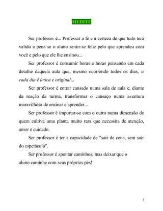 MEDITE
Ser professor é... Professar a fé e a certeza de que tudo terá
valido a pena se o aluno sentir-se feliz pelo que aprendeu com
você e pelo que ele lhe ensinou...
Ser professor é consumir horas e horas pensando em cada
detalhe daquela aula que, mesmo ocorrendo todos os dias, a
cada dia é única e original...
Ser professor é entrar cansado numa sala de aula e, diante
da reação da turma, transformar o cansaço numa aventura
maravilhosa de ensinar e aprender...
Ser professor é importar-se com o outro numa dimensão de
quem cultiva uma planta muito rara que necessita de atenção,
amor e cuidado.
Ser professor é ter a capacidade de "sair de cena, sem sair
do espetáculo".
Ser professor é apontar caminhos, mas deixar que o
aluno caminhe com seus próprios pés!

3

 