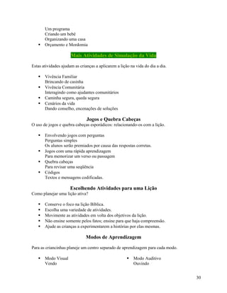 

Um programa
Criando um bebê
Organizando uma casa
Orçamento e Mordomia

Mais Atividades de Simulação da Vida
Estas atividades ajudam as crianças a aplicarem a lição na vida do dia a dia.





Vivência Familiar
Brincando de casinha
Vivência Comunitária
Interagindo como ajudantes comunitários
Caminha segura, queda segura
Cenários da vida
Dando conselho, encenações de soluções

Jogos e Quebra Cabeças
O uso de jogos e quebra cabeças esporádicos: relacionando-os com a lição.






Envolvendo jogos com perguntas
Perguntas simples
Os alunos serão premiados por causa das respostas corretas.
Jogos com uma rápida aprendizagem
Para memorizar um verso ou passagem
Quebra cabeças
Para revisar uma seqüência
Códigos
Textos e mensagens codificadas.

Escolhendo Atividades para uma Lição
Como planejar uma lição ativa?






Conserve o foco na lição Bíblica.
Escolha uma variedade de atividades.
Movimente as atividades em volta dos objetivos da lição.
Não ensine somente pelos fatos; ensine para que haja compreensão.
Ajude as crianças a experimentarem a histórias por elas mesmas.

Modos de Aprendizagem
Para as criancinhas planeje um centro separado de aprendizagem para cada modo.


Modo Visual
Vendo



Modo Auditivo
Ouvindo
30

 