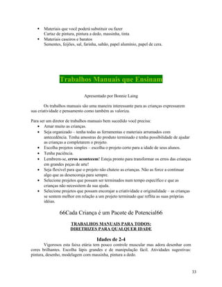 


Materiais que você poderá substituir ou fazer
Cartaz de pintura, pintura a dedo, massinha, tinta
Materiais caseiros e baratos
Sementes, feijões, sal, farinha, sabão, papel alumínio, papel de cera.

Trabalhos Manuais que Ensinam
Apresentado por Bonnie Laing
Os trabalhos manuais são uma maneira interessante para as crianças expressarem
sua criatividade e pensamento como também as valoriza.
Para ser um diretor de trabalhos manuais bem sucedido você precisa:
• Amar muito as crianças.
• Seja organizado – tenha todas as ferramentas e materiais arrumados com
antecedência. Tenha amostras do produto terminado e tenha possibilidade de ajudar
as crianças a completarem o projeto.
• Escolha projetos simples – escolha o projeto certo para a idade de seus alunos.
• Tenha paciência.
• Lembrem-se, erros acontecem! Esteja pronto para transformar os erros das crianças
em grandes peças de arte!
• Seja flexível para que o projeto não chateie as crianças. Não as force a continuar
algo que as desencoraja para sempre.
• Selecione projetos que possam ser terminados num tempo específico e que as
crianças não necessitem da sua ajuda.
• Selecione projetos que possam encorajar a criatividade e originalidade – as crianças
se sentem melhor em relação a um projeto terminado que reflita as suas próprias
idéias.

66Cada Criança é um Pacote de Potencial66
TRABALHOS MANUAIS PARA TODOS:
DIRETRIZES PARA QUALQUER IDADE

Idades de 2-4
Vigorosos esta faixa etária tem pouco controle muscular mas adora desenhar com
cores brilhantes. Escolha lápis grandes e de manipulação fácil. Atividades sugestivas:
pintura, desenho, modelagem com massinha, pintura a dedo.

33

 