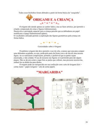 Todos esses bichinhos foram dobrados a partir da forma básica da “casquinha”.

ORIGAMI E A CRIANÇA
~* ¨ * ¨ * ¨ *~
O origami não atende apenas ao caráter lúdico, mas ao fazer artístico, por permitir a
criação, composição de cenas e figuras tridimensionais.
Desenvolve a percepção espacial, pois a criança percebe que as dobraduras em papel
modificam o espaço bidimensional (plano).
O vocabulário utilizado permite a exploração das figuras geométricas pela criança em
forma lúdica.

~*¨*¨*~
Curiosidades sobre o Origami
O autêntico origami não deve permitir o uso de cola, a menos que seja para compor
uma dobradura acoplada, ou seja, unida pela parte da frente com a de trás de uma mesma
figura. Ao se realizarem composições, portanto, é preferível que as partes sejam
encaixadas, e não coladas. O uso de tesouras nas figuras só é permitido para dar alguns
piques. Não se devem cortar e jogar fora as partes que sobram, mas procurar encaixá-las,
embuti-las ou dobrá-las para dentro.
O origami pode ser enriquecido em sua confecção com a arte do kirigami (kiri =
cortar; kami = papel; kirigami = arte de cortar papel).

"MARGARIDA"

39

 