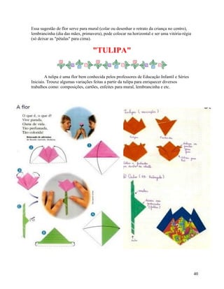 Essa sugestão de flor serve para mural (colar ou desenhar o retrato da criança no centro),
lembrancinha (dia das mães, primavera), pode colocar na horizontal e ser uma vitória-régia
(só deixar as "pétalas" para cima).

"TULIPA"

A tulipa é uma flor bem conhecida pelos professores de Educação Infantil e Séries
Iniciais. Trouxe algumas variações feitas a partir da tulipa para enriquecer diversos
trabalhos como: composições, cartões, enfeites para mural, lembrancinha e etc.

40

 