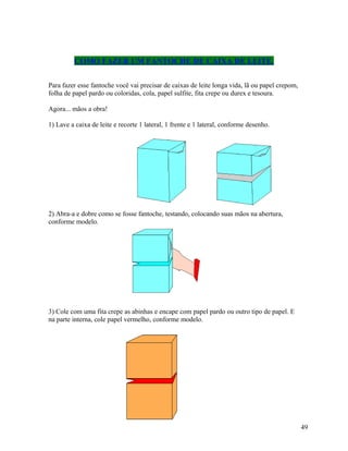 COMO FAZER UM FANTOCHE DE CAIXA DE LEITE.
Para fazer esse fantoche você vai precisar de caixas de leite longa vida, lã ou papel crepom,
folha de papel pardo ou coloridas, cola, papel sulfite, fita crepe ou durex e tesoura.
Agora... mãos a obra!
1) Lave a caixa de leite e recorte 1 lateral, 1 frente e 1 lateral, conforme desenho.

2) Abra-a e dobre como se fosse fantoche, testando, colocando suas mãos na abertura,
conforme modelo.

3) Cole com uma fita crepe as abinhas e encape com papel pardo ou outro tipo de papel. E
na parte interna, cole papel vermelho, conforme modelo.

49

 