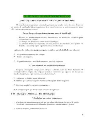 SETE NECESSIDADES BÁSICAS DA CRIANÇA
AS CRIANÇAS PRECISAM DE UM SENTIDO, DE SIGNIFICADO:
Os seres humanos necessitam ser notados, apreciados e amados como são, caso devam ter
um sentido de significado. Não conseguiremos viver conosco mesmos se sentirmos que não temos
valor ou se gostamos de nós mesmos.
De que forma podemos desenvolver este senso de significado?
1. Investir no relacionamento fraternal, demonstrando um sentimento verdadeiro pelos
outros diante das crianças.
2. As crianças não devem ser o centro de nossas atenções.
3. As crianças devem ser respeitadas em seu processo de maturação, não podem ser
forçadas a alcançar posições superiores às suas possibilidades.
Atitudes dos professores que podem gerar complexo de inferioridade nas crianças:



Elogios freqüentes a uma das crianças;
Ferir o auto-respeito;



Exposição da criança ao ridículo, sarcasmo, zombaria, desprezo.
* Como construir um sentido de significado?

Elogiar a criança pelos seus pequenos serviços e atitudes. Como diz Bruno Bettelleim: “A
convicção sobre o próprio valor só pode resultar do sentimento que a pessoa tem de que seu
trabalho é importante e que ela se desempenha bem dele”.
 Apresentar a criança a outros pelo nome.
 Permitir que a criança fale por si mesma quando alguém lhe faz perguntas.
 Respeitar as opiniões e sentimentos da criança.
 Confiar nelas para que desenvolvam um senso de dignidade.
2. AS CRIANÇAS PRECISAM

DE SEGURANÇA

* Condições que criam insegurança:
1. Conflitos mal-resolvidos entre os pais que não sabem lidar com as diferenças de opinião.
2. Mobilidade constante traz dificuldades de ajustamento aos novos locais e pessoas.
3. Falta de disciplina, de limites estabelecidos.
5

 