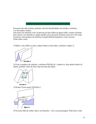 COMO FAZER UM FANTOCHE DE PAPEL.
Pra quem não sabe costurar, portanto, não tem familiaridade com tecidos e similares.
é só usar papel, sempre...
Para fazer esse fantoche você vai precisar de duas folhas de papel sulfite, canetas coloridas
para colorir o seu desenho ou papel espelho (caso não goste de pintar como eu) e fita crepe
(ou durex), dois pedaços de cartolina ou papel dobrado pequenos e cola e tesoura.
Então mãos a obra.
1) Dobre a sua sulfite no meio e depois dobre os dois lados, conforme a figura A.

2) Fixar os pedaços de cartolina , conforme FIGURA B.. Lembre-se: Seus dedos ficarão ali
dentro, portanto, antes de fixar, faça um teste dos dedos.

3) Pronto? Ficou assim? FIGURA C,

4) Na outra folha de sulfite, faça o seu fantoche... Crie a sua personagem. Pode fazer a mão
51

 