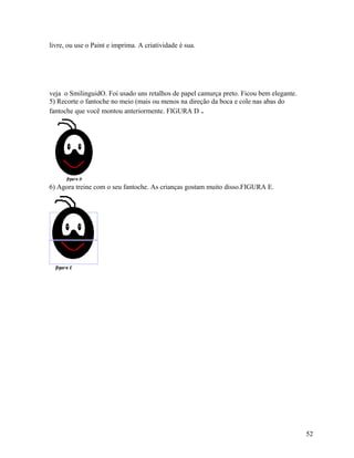 livre, ou use o Paint e imprima. A criatividade é sua.

veja o SmilinguidO. Foi usado uns retalhos de papel camurça preto. Ficou bem elegante.
5) Recorte o fantoche no meio (mais ou menos na direção da boca e cole nas abas do
fantoche que você montou anteriormente. FIGURA D .

6) Agora treine com o seu fantoche. As crianças gostam muito disso.FIGURA E.

52

 