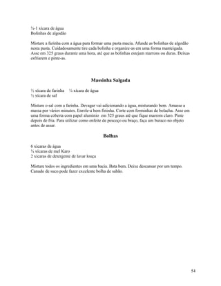 ¾-1 xícara de água
Bolinhas de algodão
Misture a farinha com a água para formar uma pasta macia. Afunde as bolinhas de algodão
nesta pasta. Cuidadosamente tire cada bolinha e organize-as em uma forma manteigada.
Asse em 325 graus durante uma hora, até que as bolinhas estejam marrons ou duras. Deixas
esfriarem e pinte-as.

Massinha Salgada
½ xícara de farinha
½ xícara de sal

¼ xícara de água

Misture o sal com a farinha. Devagar vai adicionando a água, misturando bem. Amasse a
massa por vários minutos. Enrole-a bem fininha. Corte com forminhas de bolacha. Asse em
uma forma coberta com papel alumínio em 325 graus até que fique marrom claro. Pinte
depois de fria. Para utilizar como enfeite de pescoço ou braço, faça um buraco no objeto
antes de assar.

Bolhas
6 xícaras de água
¾ xícaras de mel Karo
2 xícaras de detergente de lavar louça
Misture todos os ingredientes em uma bacia. Bata bem. Deixe descansar por um tempo.
Canudo de suco pode fazer excelente bolha de sabão.

54

 