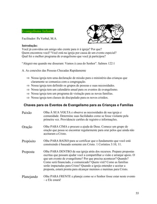 Evangelismo Infantil
Facilitador: Pa Verbal, M.A.
Introdução:
Você já convidou um amigo não crente para ir à igreja? Por que?
Quem encontrou você? Você está na igreja por causa de um evento especial?
Qual foi o melhor programa de evangelismo que você já participou?
“Alegrei-me quando me disseram: Vamos à casa do Senhor”. Salmos 122:1
A. As conexões das Pessoas Checadas Rapidamente
⇒ Nossa igreja tem uma declaração de missão para o ministério das crianças que
claramente se comunica com a congregação.
⇒ Nossa igreja tem definido os grupos de pessoas e suas necessidades.
⇒ Nossa igreja tem um calendário anual para os eventos de evangelismo.
⇒ Nossa igreja tem um programa de visitação para as novas famílias.
⇒ Nossa igreja tem classes de discipulado para os novos cristãos.

Chaves para os Eventos de Evangelismo para as Crianças e Famílias

Paixão

Olha À SUA VOLTA e observe as necessidades de sua igreja e
comunidade. Determine suas facilidades como se fosse visitante pela
primeira vez. Providencie cartões de registro e informações.

Oração

Olhe PARA CIMA e procure a ajuda de Deus. Comece um grupo de
oração que possa se encontrar regularmente para orar pelos que ainda não
aceitaram a Cristo.

Propósito

Olhe PARA BAIXO para se certificar que o fundamento que você está
construindo é baseado somente em Cristo. 1 Coríntios 3:10, 11.

Proposta

Olhe PARA DENTRO de sua igreja atrás dos recursos. Prepare propostas
escritas que possam ajudar você a compartilhar a visão e arranjar apoio. O
que um evento de evangelismo? Por que precisa acontecer? Quando?
Como será financiado, e comunicado? Quem virá? Como as famílias
serão impactadas para Cristo? Quando a igreja entender e aceitar a
proposta, estará pronta para alcançar meninos e meninas para Cristo.

Planejando

Olhe PARA FRENTE e planeje como se o Senhor fosse estar neste evento
– e Ele estará!

55

 