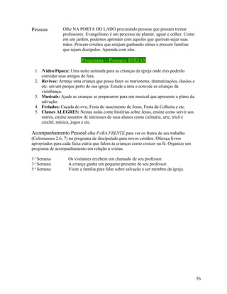 Pessoas

Olhe NA PORTA DO LADO procurando pessoas que possam treinar
professores. Evangelismo é um processo de plantar, aguar e colher. Como
em um jardim, podemos aprender com aqueles que queiram sujar suas
mãos. Procure cristãos que estejam ganhando almas e procure famílias
que sejam discípulos. Aprenda com eles.

Programa – Procure IDÉIAS
1. /Vídeo/Pipoca: Uma noite animada para as crianças da igreja onde eles poderão
convidar seus amigos de fora.
2. Revives: Arranje uma criança que possa fazer os marionetes, dramatizações, ilusões e
etc. em um parque perto de sua igreja. Estude a área e convide as crianças da
vizinhança.
3. Musicais: Ajude as crianças se prepararem para um musical que apresente o plano da
salvação.
4. Feriados: Caçada do ovo, Festa do nascimento de Jesus, Festa da Colheita e etc.
5. Classes ALEGRES: Nestas aulas conte histórias sobre Jesus, ensine como servir aos
outros, ensine assuntos de interesses de seus alunos como culinária, arte, tricô e
crochê, música, jogos e etc.

Acompanhamento Pessoal olhe PARA FRENTE para ver os frutos de seu trabalho
(Colossenses 2:6, 7) no programa de discipulado para novos cristãos. Ofereça livros
apropriados para cada faixa etária que falem às crianças como crescer na fé. Organize um
programa de acompanhamento em relação a visitas.
1 a Semana
3 a Semana
5 a Semana

Os visitantes recebem um chamado de seu professor.
A criança ganha um pequeno presente de seu professor.
Visite a família para falar sobre salvação e ser membro da igreja.

56

 