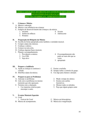 COMO FAZER QUE AS CRIANÇAS CANTEM SEMINÁRIO DO
MINISTÉRIO DAS CRIANÇAS
BRENDA HARRIGAN, APRESENTADORA.
I.

Crianças e Música
A. Música e adoração
B. Música e sua influência nas crianças
C. Estágios de desenvolvimento das crianças e da música.
1. iniciante
4. Juvenis
2. Jardim da infância
5. Adolescente
3. Primário

II.
D.
E.
F.
G.
H.
I.

III.

IV.

V.

Preparação do Dirigente da Música
Escolha de forma apropriada como também a variedade musical.
Compre cópias das músicas.
Conheça o cântico.
Comece na nota certa.
Conheça algumas bases musicais.
Planeje o acompanhamento.
1. Providencie a música
4. O acompanhamento não
2. Use CDS.
pode ser mais alto que as
3. Seja ativo
vozes
5. apropriado

Prepare a Audiência
A. Ajude as crianças se sentirem à
vontade.
B. Distribua cópias da música.
Prepare-se para os Problemas
A. Antecipe os problemas
B. Lide com os problemas no mesmo
momento que eles apareçam.
C. Termine com a chateação.
1. Use maneiras criativas para
encorajar o canto.
.
Eventos Musicais Especiais
A. Coral
1. Festival de Coral
B. Música de acampamento.

C. Ensine a melodia.
D. Sempre tenha o controle do grupo.
E. Use algo para chamar a atenção.
2. Mude o tempo do cântico.
3. Ensine com cartões
ilustrativos.
4. Misture todos os métodos.
5. Peça que alguns grupos cante

C. Música em brincadeiras.
D. Música de evangelização.

59

 