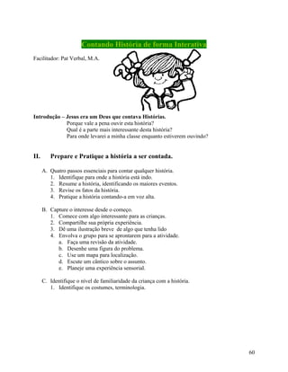 Contando História de forma Interativa
Facilitador: Pat Verbal, M.A.

Introdução – Jesus era um Deus que contava Histórias.
Porque vale a pena ouvir esta história?
Qual é a parte mais interessante desta história?
Para onde levarei a minha classe enquanto estiverem ouvindo?

II.

Prepare e Pratique a história a ser contada.
A. Quatro passos essenciais para contar qualquer história.
1. Identifique para onde a história está indo.
2. Resume a história, identificando os maiores eventos.
3. Revise os fatos da história.
4. Pratique a história contando-a em voz alta.
B. Capture o interesse desde o começo.
1. Comece com algo interessante para as crianças.
2. Compartilhe sua própria experiência.
3. Dê uma ilustração breve de algo que tenha lido
4. Envolva o grupo para se aprontarem para a atividade.
a. Faça uma revisão da atividade.
b. Desenhe uma figura do problema.
c. Use um mapa para localização.
d. Escute um cântico sobre o assunto.
e. Planeje uma experiência sensorial.
C. Identifique o nível de familiaridade da criança com a história.
1. Identifique os costumes, terminologia.

60

 