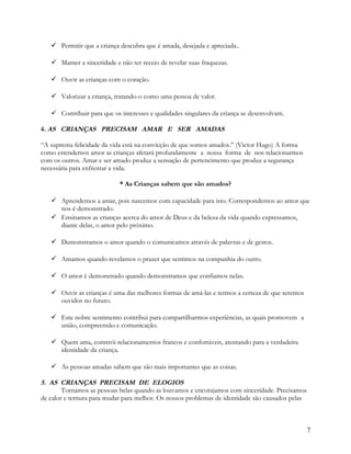  Permitir que a criança descubra que é amada, desejada e apreciada..
 Manter a sinceridade e não ter receio de revelar suas fraquezas.
 Ouvir as crianças com o coração.
 Valorizar a criança, tratando-o como uma pessoa de valor.
 Contribuir para que os interesses e qualidades singulares da criança se desenvolvam.
4. AS CRIANÇAS PRECISAM AMAR E SER AMADAS
“A suprema felicidade da vida está na convicção de que somos amados.” (Victor Hugo) A forma
como estendemos amor as crianças afetará profundamente a nossa forma de nos relacionarmos
com os outros. Amar e ser amado produz a sensação de pertencimento que produz a segurança
necessária para enfrentar a vida.
* As Crianças sabem que são amados?
 Aprendemos a amar, pois nascemos com capacidade para isto. Correspondemos ao amor que
nos é demonstrado.
 Ensinamos as crianças acerca do amor de Deus e da beleza da vida quando expressamos,
diante delas, o amor pelo próximo.
 Demonstramos o amor quando o comunicamos através de palavras e de gestos.
 Amamos quando revelamos o prazer que sentimos na companhia do outro.
 O amor é demonstrado quando demonstramos que confiamos nelas.
 Ouvir as crianças é uma das melhores formas de amá-las e termos a certeza de que seremos
ouvidos no futuro.
 Este nobre sentimento contribui para compartilharmos experiências, as quais promovem a
união, compreensão e comunicação.
 Quem ama, constrói relacionamentos francos e confortáveis, atentando para a verdadeira
identidade da criança.
 As pessoas amadas sabem que são mais importantes que as coisas.

5. AS CRIANÇAS PRECISAM DE ELOGIOS
Tornamos as pessoas belas quando as louvamos e encorajamos com sinceridade. Precisamos
de calor e ternura para mudar para melhor. Os nossos problemas de identidade são causados pelas

7

 
