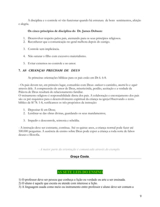 A disciplina e o controle só vão funcionar quando há estrutura de bons sentimentos, afeição
e alegria.
Os cinco princípios de disciplina do Dr. James Dobson:
1. Desenvolver respeito pelos pais, atentando para os seus princípios religiosos.
2. Reconhecer que a comunicação no geral melhora depois do castigo.
3. Controle sem implicância.
4. Não saturar o filho com excessivo materialismo.
5. Evitar extremos no controle e no amor.
7. AS CRIANÇAS PRECISAM DE DEUS
As primeiras orientações bíblicas para os pais estão em Dt 6. 6-8.
- Os pais devem ter, em primeiro lugar, comunhão com Deus: conhecer o caminho, mostrá-lo e seguir
através dele. A compreensão do amor de Deus, misericórida, perdão, aceitação e a verdade da
Palavra de Deus resultará do relacionamento familiar.
O treinamento religioso é responsabilidade direta dos pais. A colaboração e encorajamento dos pais
são os pré-requisitos para o desenvolvimento espiritual da criança na igreja.Observando o texto
bíblico de Sl 78. 1-8, verificamos os três propósitos da instrução:
1. Depositar fé em Deus;
2. Lembrar-se das obras divinas, guardando os seus mandamentos;
3. Impedir o descontrole, teimosia e rebeldia.
- A instrução deve ser constante, contínua. Até os quinze anos, a criança normal pode fazer até
500.000 perguntas. A ausência de ensino sobre Deus pode expor a criança a toda sorte de falsos
deuses e filosofia.

- A maior parte da orientação é comunicada através do exemplo.
Graça Costa.

AS SETE LEIS DO ENSINO
1) O professor deve ser pessoa que conheça a lição ou verdade ou arte a ser ensinada.
2) O aluno é aquele que escuta ou atende com interesse a lição.
3) A linguagem usada como meio ou instrumento entre professor e aluno deve ser comum a
9

 