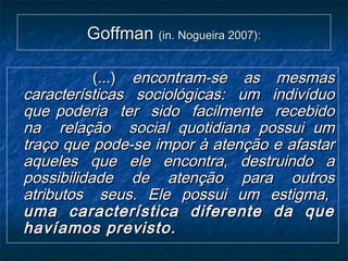GoffmanGoffman (in. Nogueira 2007):(in. Nogueira 2007):
(...)(...) encontram-se as mesmasencontram-se as mesmas
características sociológicas: um indivíduocaracterísticas sociológicas: um indivíduo
que poderia ter sido facilmente recebidoque poderia ter sido facilmente recebido
na relação social quotidiana possui umna relação social quotidiana possui um
traço que pode-se impor à atenção e afastartraço que pode-se impor à atenção e afastar
aqueles que ele encontra, destruindo aaqueles que ele encontra, destruindo a
possibilidade de atenção para outrospossibilidade de atenção para outros
atributos seus. Ele possui um estigma,atributos seus. Ele possui um estigma,
uma característica diferente da queuma característica diferente da que
havíamos previsto.havíamos previsto.
 