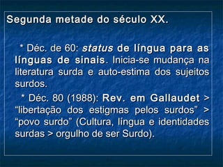 Segunda metade do século XX.Segunda metade do século XX.
* Déc. de 60:* Déc. de 60: statusstatus de língua para asde língua para as
línguas de sinaislínguas de sinais . Inicia-se mudança na. Inicia-se mudança na
literatura surda e auto-estima dos sujeitosliteratura surda e auto-estima dos sujeitos
surdos.surdos.
* Déc. 80 (1988):* Déc. 80 (1988): Rev. em GallaudetRev. em Gallaudet >>
“libertação dos estigmas pelos surdos” >“libertação dos estigmas pelos surdos” >
“povo surdo” (Cultura, língua e identidades“povo surdo” (Cultura, língua e identidades
surdas > orgulho de ser Surdo).surdas > orgulho de ser Surdo).
 
