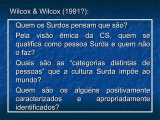 Wilcox & Wilcox (1991?):Wilcox & Wilcox (1991?):
- Quem os Surdos pensam que são?Quem os Surdos pensam que são?
- Pela visão êmica da CS, quem sePela visão êmica da CS, quem se
qualifica como pessoa Surda e quem nãoqualifica como pessoa Surda e quem não
o faz?o faz?
- Quais são as “categorias distintas deQuais são as “categorias distintas de
pessoas” que a cultura Surda impõe aopessoas” que a cultura Surda impõe ao
mundo?mundo?
- Quem são os alguéns positivamenteQuem são os alguéns positivamente
caracterizados e apropriadamentecaracterizados e apropriadamente
identificados?identificados?
 