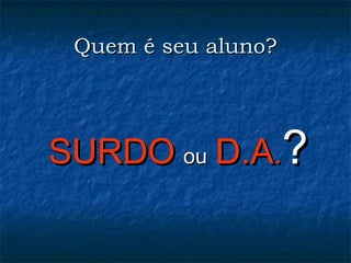 Quem é seu aluno?Quem é seu aluno?
SURDOSURDO ouou D.AD.A..??
 