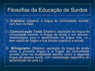 Filosofias da Educação de SurdosFilosofias da Educação de Surdos
1)1) OralismoOralismo (objetivo: a língua da comunidade ouvinte,(objetivo: a língua da comunidade ouvinte,
com foco na fala)com foco na fala)
2 )2 ) Comunicação TotalComunicação Total (Objetivo: aquisição da língua da(Objetivo: aquisição da língua da
comunidade ouvinte. A língua de sinais é um recursocomunidade ouvinte. A língua de sinais é um recurso
metodológico para o aprendizado da língua oral, i.e.,metodológico para o aprendizado da língua oral, i.e.,
semsem statusstatus de língua e sua função cognitiva e social).de língua e sua função cognitiva e social).
3)3) BilinguismoBilinguismo (Objetivo: aquisição da língua de sinais(Objetivo: aquisição da língua de sinais
como a primeira língua e a língua da comunidadecomo a primeira língua e a língua da comunidade
ouvinte (foco na modalidade escrita) como a segundaouvinte (foco na modalidade escrita) como a segunda
língua da pessoa surda, com metodologia específica delíngua da pessoa surda, com metodologia específica de
aprendizado de uma L2.aprendizado de uma L2.
 