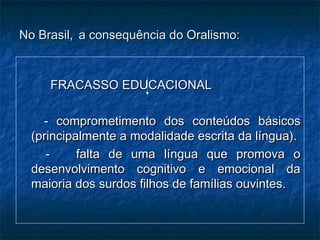 No Brasil,No Brasil, a consequência do Oralismo:a consequência do Oralismo:
FRACASSO EDUCACIONALFRACASSO EDUCACIONAL
- comprometimento dos conteúdos básicos- comprometimento dos conteúdos básicos
(principalmente a modalidade escrita da língua).(principalmente a modalidade escrita da língua).
- falta de uma língua que promova o- falta de uma língua que promova o
desenvolvimento cognitivo e emocional dadesenvolvimento cognitivo e emocional da
maioria dos surdos filhos de famílias ouvintes.maioria dos surdos filhos de famílias ouvintes.
 
